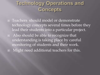 Technology Operations and ConceptsTeachers  should model or demonstrate technology concepts several times before they lead their students into a particular project. Also should be able to recognize that understanding is taking place by careful monitoring of students and their work. Might need additional teachers for this.