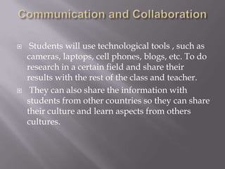 Communication and CollaborationStudents will use technological tools , such as cameras, laptops, cell phones, blogs, etc. To do research in a certain field and share their results with the rest of the class and teacher.They can also share the information with students from other countries so they can share their culture and learn aspects from others cultures.