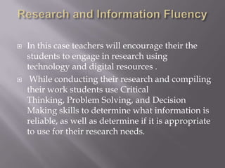 Research and InformationFluencyIn this case teachers will encourage their the students to engage in research using technology and digital resources .While conducting their research and compiling their work students use Critical Thinking, Problem Solving, and Decision Making skills to determine what information is reliable, as well as determine if it is appropriate to use for their research needs.