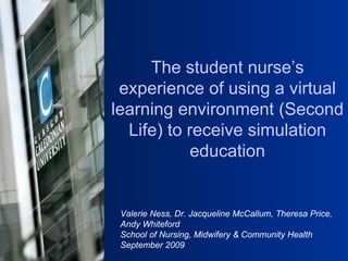 Valerie Ness, Dr. Jacqueline McCallum, Theresa Price, Andy Whiteford School of Nursing, Midwifery & Community Health  September 2009 The student nurse’s experience of using a virtual learning environment (Second Life) to receive simulation education 