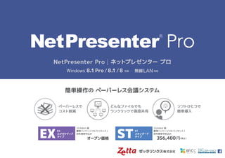 ゼッタリンクス株式会社
簡単操作の ペーパーレス会議システム
NetPresenter Pro | ネットプレゼンター プロ
Windows 8.1Pro/8.1/8 対応 ・ 無線LAN 対応
ST
スタンダード
タイプ
EX
エグゼクティブ
タイプ
ペーパーレスで
コスト削減
ソフトひとつで
簡単導入
どんなファイルでも
ワンクリックで画面共有
 