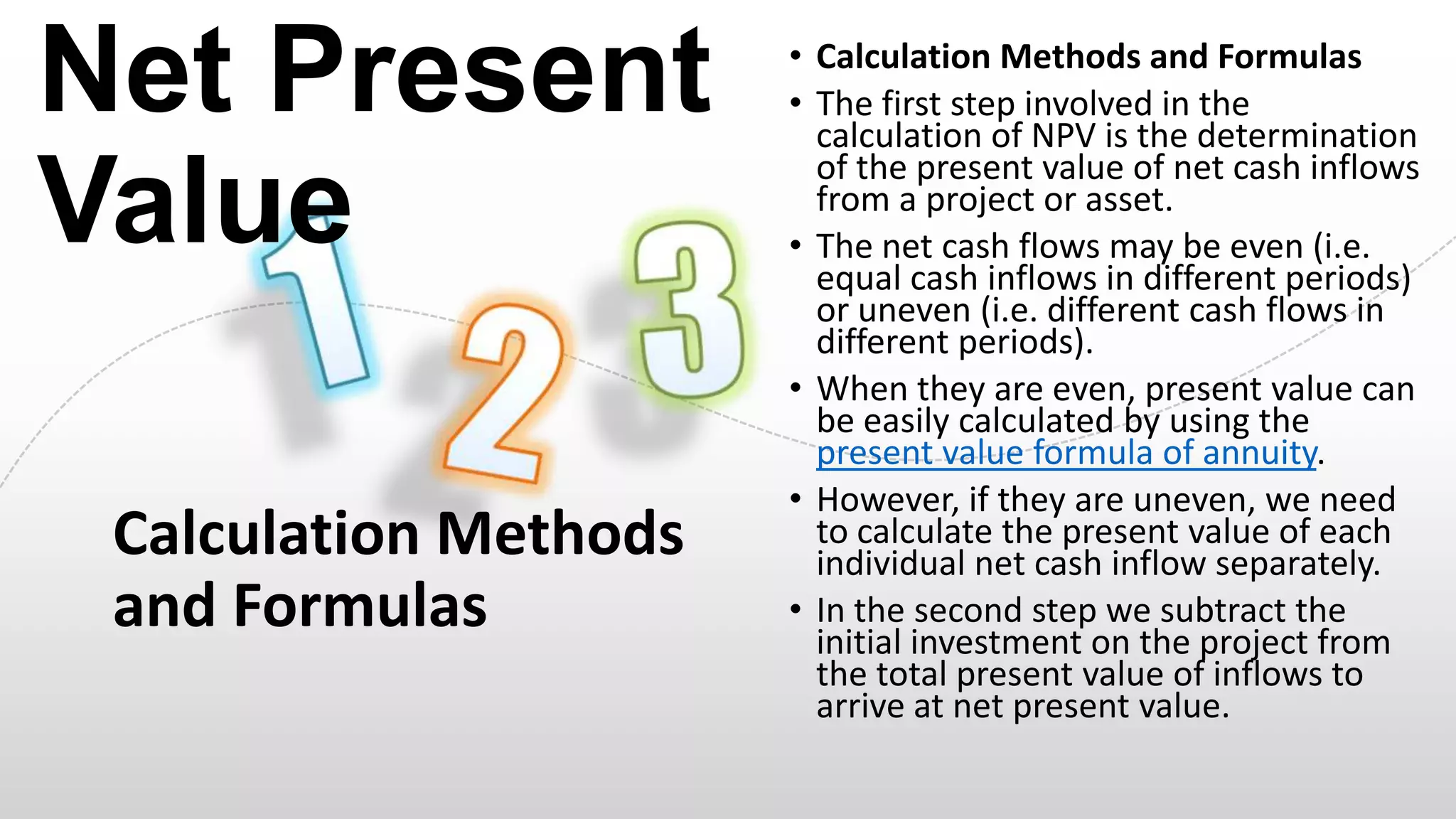 Net Present
Value
Calculation Methods
and Formulas

• Calculation Methods and Formulas
• The first step involved in the
calculation of NPV is the determination
of the present value of net cash inflows
from a project or asset.
• The net cash flows may be even (i.e.
equal cash inflows in different periods)
or uneven (i.e. different cash flows in
different periods).
• When they are even, present value can
be easily calculated by using the
present value formula of annuity.
• However, if they are uneven, we need
to calculate the present value of each
individual net cash inflow separately.
• In the second step we subtract the
initial investment on the project from
the total present value of inflows to
arrive at net present value.

 