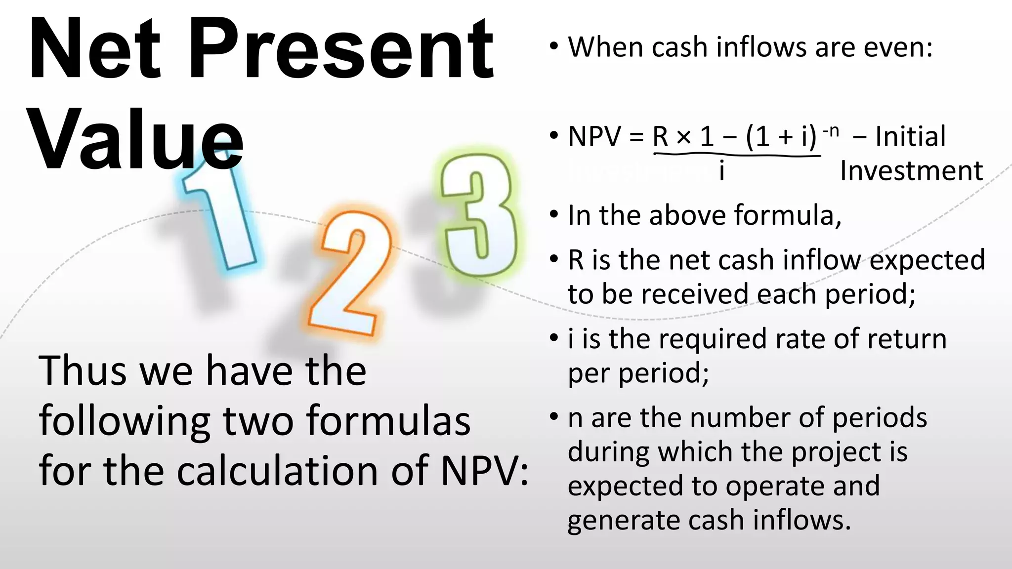 Net Present
Value
Thus we have the
following two formulas
for the calculation of NPV:

• When cash inflows are even:

• NPV = R × 1 − (1 + i) -n − Initial
Investment i
Investment
• In the above formula,
• R is the net cash inflow expected
to be received each period;
• i is the required rate of return
per period;
• n are the number of periods
during which the project is
expected to operate and
generate cash inflows.

 