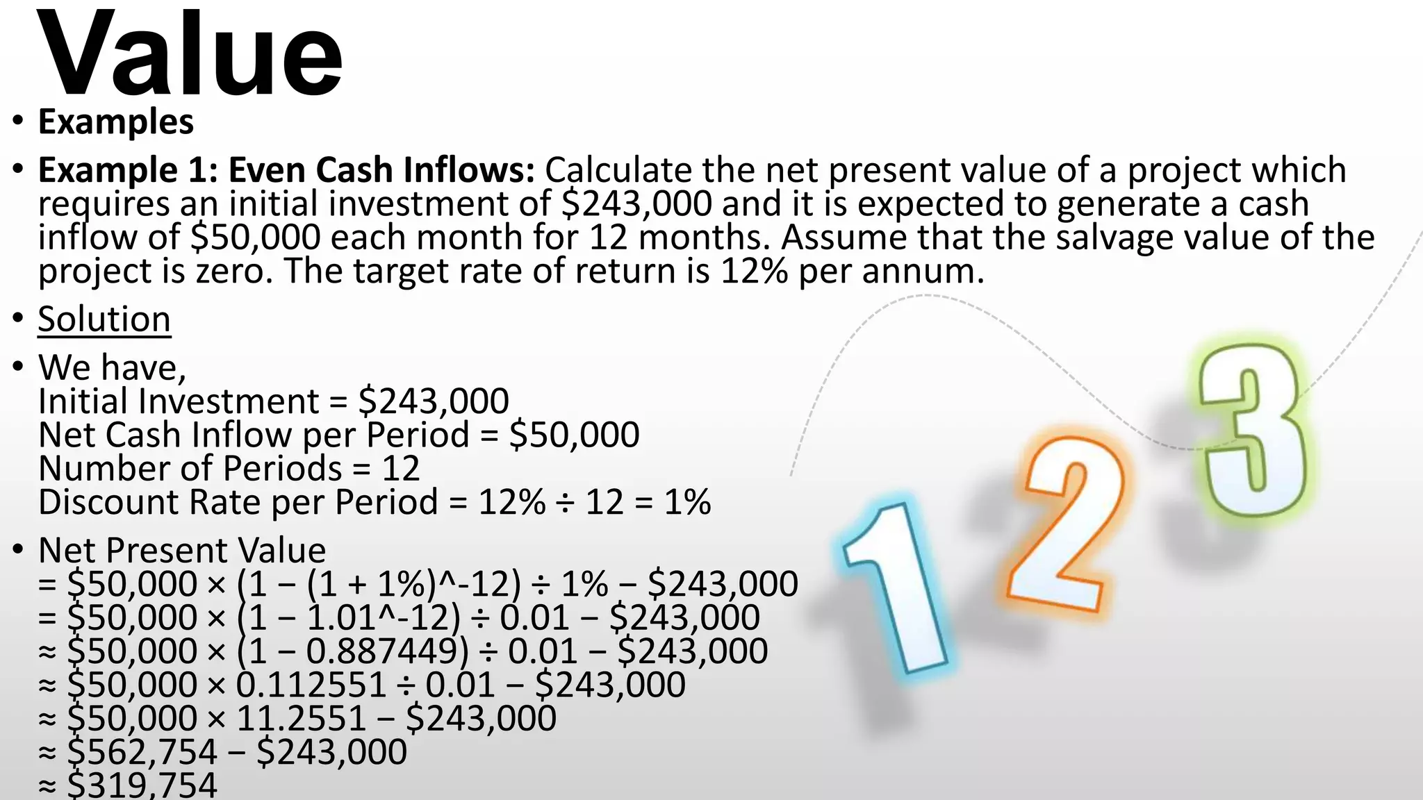Value

• Examples
• Example 1: Even Cash Inflows: Calculate the net present value of a project which
requires an initial investment of $243,000 and it is expected to generate a cash
inflow of $50,000 each month for 12 months. Assume that the salvage value of the
project is zero. The target rate of return is 12% per annum.
• Solution
• We have,
Initial Investment = $243,000
Net Cash Inflow per Period = $50,000
Number of Periods = 12
Discount Rate per Period = 12% ÷ 12 = 1%
• Net Present Value
= $50,000 × (1 − (1 + 1%)^-12) ÷ 1% − $243,000
= $50,000 × (1 − 1.01^-12) ÷ 0.01 − $243,000
≈ $50,000 × (1 − 0.887449) ÷ 0.01 − $243,000
≈ $50,000 × 0.112551 ÷ 0.01 − $243,000
≈ $50,000 × 11.2551 − $243,000
≈ $562,754 − $243,000
≈ $319,754

 