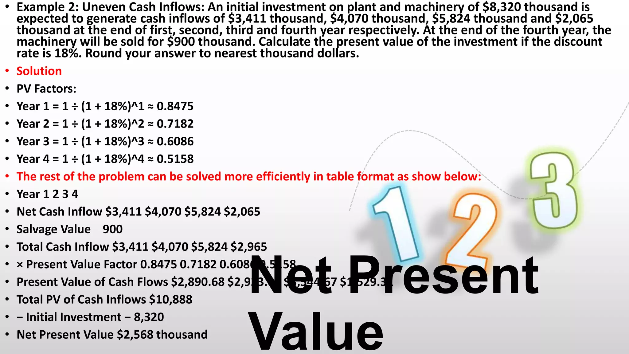 • Example 2: Uneven Cash Inflows: An initial investment on plant and machinery of $8,320 thousand is
expected to generate cash inflows of $3,411 thousand, $4,070 thousand, $5,824 thousand and $2,065
thousand at the end of first, second, third and fourth year respectively. At the end of the fourth year, the
machinery will be sold for $900 thousand. Calculate the present value of the investment if the discount
rate is 18%. Round your answer to nearest thousand dollars.
• Solution
• PV Factors:
• Year 1 = 1 ÷ (1 + 18%)^1 ≈ 0.8475
• Year 2 = 1 ÷ (1 + 18%)^2 ≈ 0.7182
• Year 3 = 1 ÷ (1 + 18%)^3 ≈ 0.6086
• Year 4 = 1 ÷ (1 + 18%)^4 ≈ 0.5158
• The rest of the problem can be solved more efficiently in table format as show below:
• Year 1 2 3 4
• Net Cash Inflow $3,411 $4,070 $5,824 $2,065
• Salvage Value 900
• Total Cash Inflow $3,411 $4,070 $5,824 $2,965
• × Present Value Factor 0.8475 0.7182 0.6086 0.5158
• Present Value of Cash Flows $2,890.68 $2,923.01 $3,544.67 $1,529.31
• Total PV of Cash Inflows $10,888
• − Initial Investment − 8,320
• Net Present Value $2,568 thousand

Net Present
Value

 