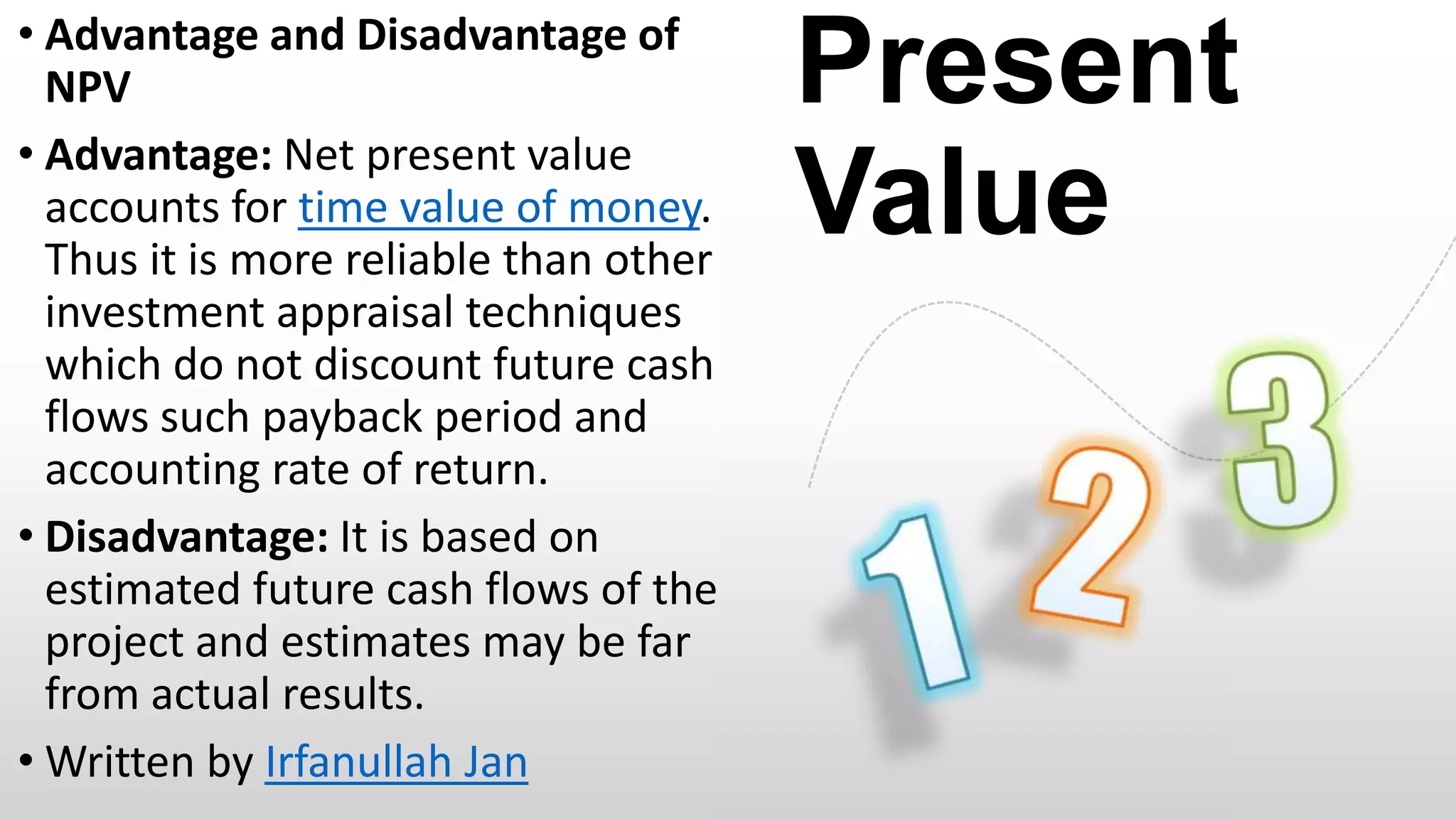 • Advantage and Disadvantage of
NPV
• Advantage: Net present value
accounts for time value of money.
Thus it is more reliable than other
investment appraisal techniques
which do not discount future cash
flows such payback period and
accounting rate of return.
• Disadvantage: It is based on
estimated future cash flows of the
project and estimates may be far
from actual results.
• Written by Irfanullah Jan

Present
Value

 