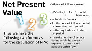 Net Present
Value
Thus we have the
following two formulas
for the calculation of NPV:

• When cash inflows are even:

• NPV = R × 1 − (1 + i) -n − Initial
Investment i
Investment
• In the above formula,
• R is the net cash inflow expected
to be received each period;
• i is the required rate of return
per period;
• n are the number of periods
during which the project is
expected to operate and
generate cash inflows.

 