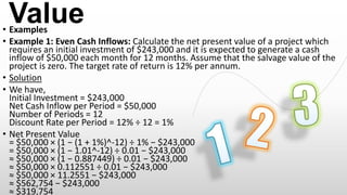Value

• Examples
• Example 1: Even Cash Inflows: Calculate the net present value of a project which
requires an initial investment of $243,000 and it is expected to generate a cash
inflow of $50,000 each month for 12 months. Assume that the salvage value of the
project is zero. The target rate of return is 12% per annum.
• Solution
• We have,
Initial Investment = $243,000
Net Cash Inflow per Period = $50,000
Number of Periods = 12
Discount Rate per Period = 12% ÷ 12 = 1%
• Net Present Value
= $50,000 × (1 − (1 + 1%)^-12) ÷ 1% − $243,000
= $50,000 × (1 − 1.01^-12) ÷ 0.01 − $243,000
≈ $50,000 × (1 − 0.887449) ÷ 0.01 − $243,000
≈ $50,000 × 0.112551 ÷ 0.01 − $243,000
≈ $50,000 × 11.2551 − $243,000
≈ $562,754 − $243,000
≈ $319,754

 