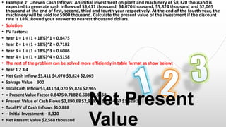 • Example 2: Uneven Cash Inflows: An initial investment on plant and machinery of $8,320 thousand is
expected to generate cash inflows of $3,411 thousand, $4,070 thousand, $5,824 thousand and $2,065
thousand at the end of first, second, third and fourth year respectively. At the end of the fourth year, the
machinery will be sold for $900 thousand. Calculate the present value of the investment if the discount
rate is 18%. Round your answer to nearest thousand dollars.
• Solution
• PV Factors:
• Year 1 = 1 ÷ (1 + 18%)^1 ≈ 0.8475
• Year 2 = 1 ÷ (1 + 18%)^2 ≈ 0.7182
• Year 3 = 1 ÷ (1 + 18%)^3 ≈ 0.6086
• Year 4 = 1 ÷ (1 + 18%)^4 ≈ 0.5158
• The rest of the problem can be solved more efficiently in table format as show below:
• Year 1 2 3 4
• Net Cash Inflow $3,411 $4,070 $5,824 $2,065
• Salvage Value 900
• Total Cash Inflow $3,411 $4,070 $5,824 $2,965
• × Present Value Factor 0.8475 0.7182 0.6086 0.5158
• Present Value of Cash Flows $2,890.68 $2,923.01 $3,544.67 $1,529.31
• Total PV of Cash Inflows $10,888
• − Initial Investment − 8,320
• Net Present Value $2,568 thousand

Net Present
Value

 
