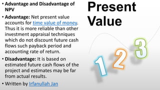 • Advantage and Disadvantage of
NPV
• Advantage: Net present value
accounts for time value of money.
Thus it is more reliable than other
investment appraisal techniques
which do not discount future cash
flows such payback period and
accounting rate of return.
• Disadvantage: It is based on
estimated future cash flows of the
project and estimates may be far
from actual results.
• Written by Irfanullah Jan

Present
Value

 