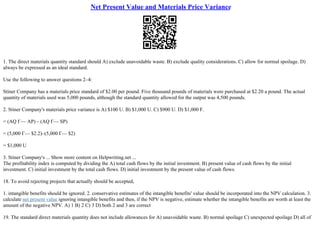 Net Present Value and Materials Price Variance
1. The direct materials quantity standard should A) exclude unavoidable waste. B) exclude quality considerations. C) allow for normal spoilage. D)
always be expressed as an ideal standard.
Use the following to answer questions 2–4:
Stiner Company has a materials price standard of $2.00 per pound. Five thousand pounds of materials were purchased at $2.20 a pound. The actual
quantity of materials used was 5,000 pounds, although the standard quantity allowed for the output was 4,500 pounds.
2. Stiner Company's materials price variance is A) $100 U. B) $1,000 U. C) $900 U. D) $1,000 F.
= (AQ Г— AP) – (AQ Г— SP)
= (5,000 Г— $2.2)–(5,000 Г— $2)
= $1,000 U
3. Stiner Company's ... Show more content on Helpwriting.net ...
The profitability index is computed by dividing the A) total cash flows by the initial investment. B) present value of cash flows by the initial
investment. C) initial investment by the total cash flows. D) initial investment by the present value of cash flows.
18. To avoid rejecting projects that actually should be accepted,
1. intangible benefits should be ignored. 2. conservative estimates of the intangible benefits' value should be incorporated into the NPV calculation. 3.
calculate net present value ignoring intangible benefits and then, if the NPV is negative, estimate whether the intangible benefits are worth at least the
amount of the negative NPV. A) 1 B) 2 C) 3 D) both 2 and 3 are correct
19. The standard direct materials quantity does not include allowances for A) unavoidable waste. B) normal spoilage C) unexpected spoilage D) all of
 
