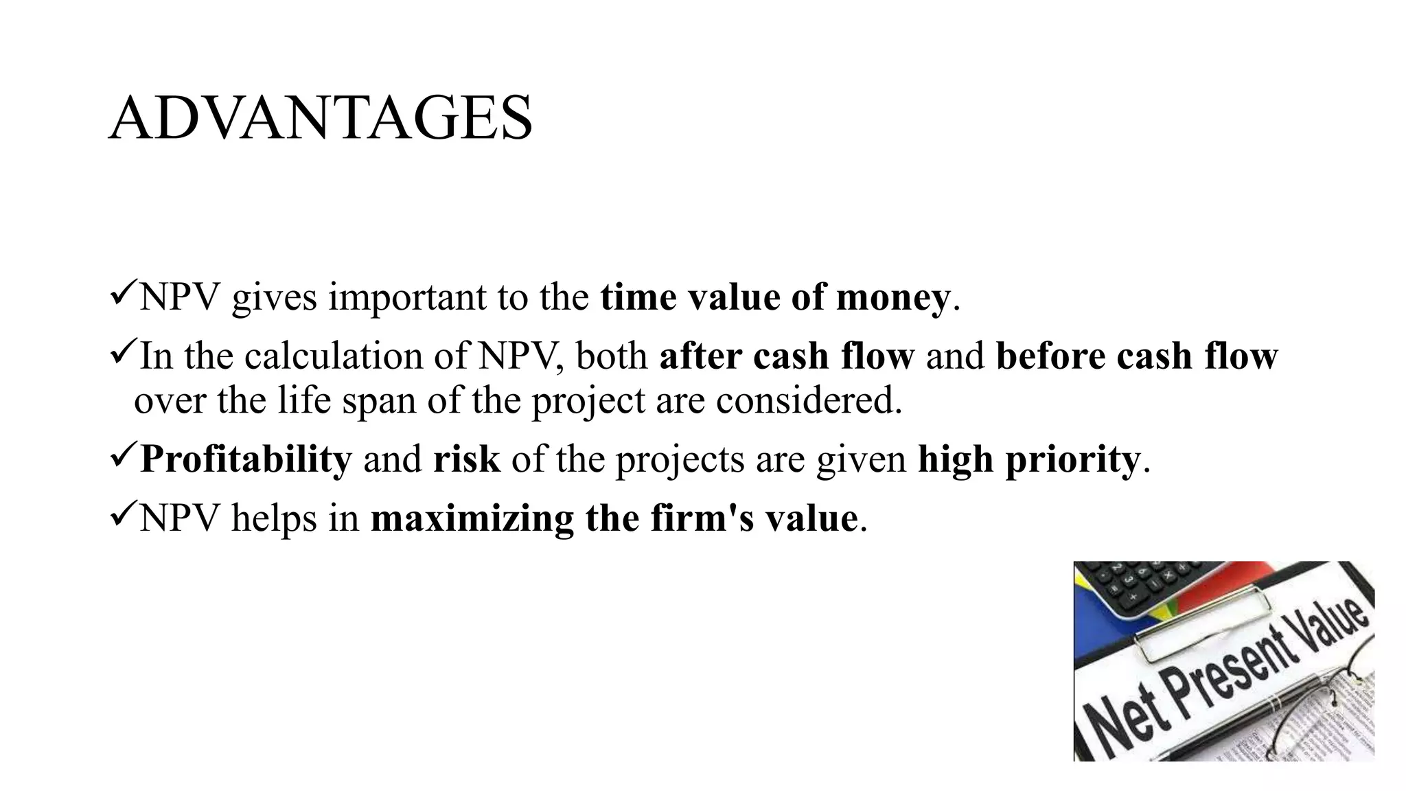 ADVANTAGES
NPV gives important to the time value of money.
In the calculation of NPV, both after cash flow and before cash flow
over the life span of the project are considered.
Profitability and risk of the projects are given high priority.
NPV helps in maximizing the firm's value.
 