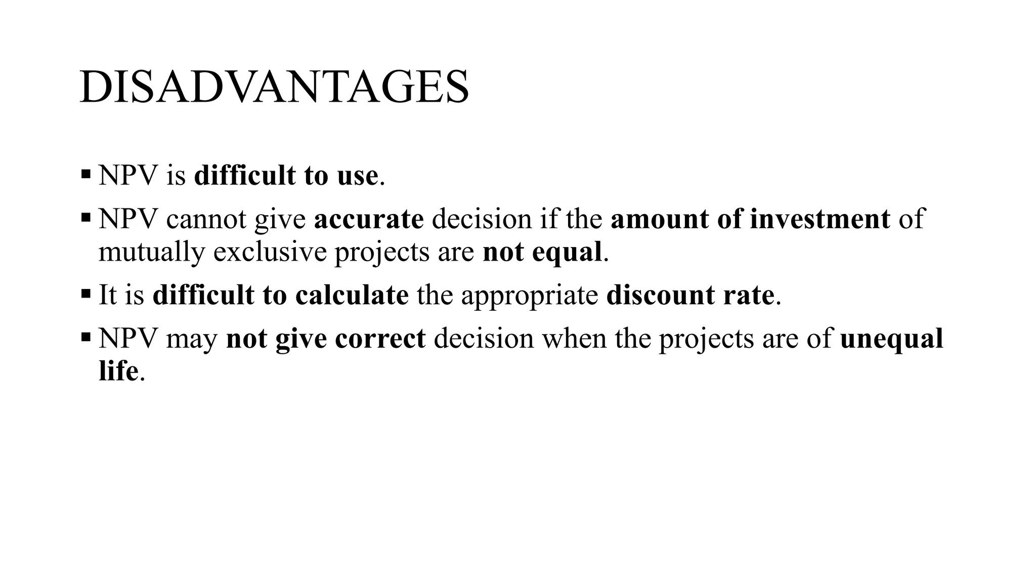 DISADVANTAGES
 NPV is difficult to use.
 NPV cannot give accurate decision if the amount of investment of
mutually exclusive projects are not equal.
 It is difficult to calculate the appropriate discount rate.
 NPV may not give correct decision when the projects are of unequal
life.
 