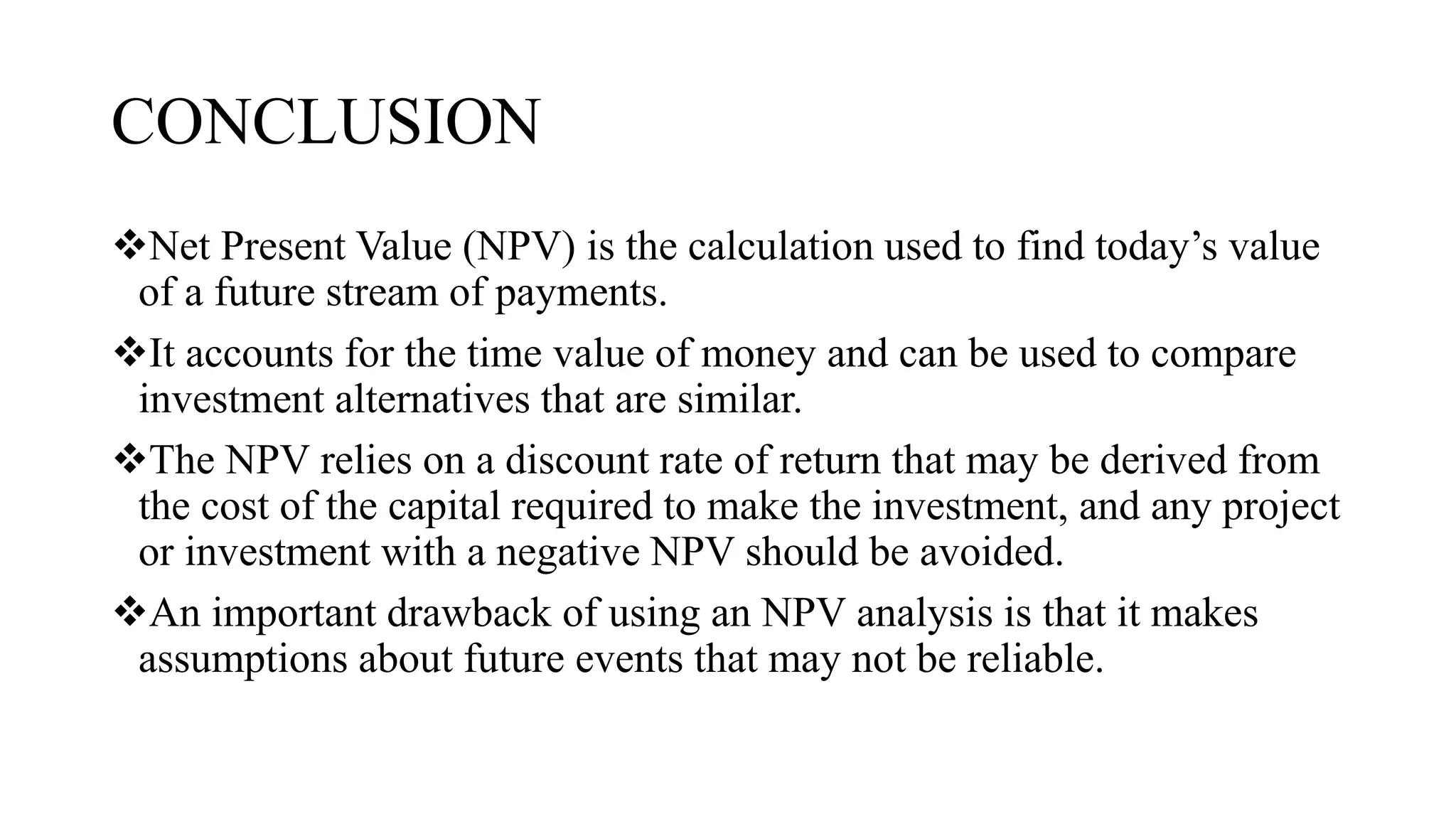 CONCLUSION
Net Present Value (NPV) is the calculation used to find today’s value
of a future stream of payments.
It accounts for the time value of money and can be used to compare
investment alternatives that are similar.
The NPV relies on a discount rate of return that may be derived from
the cost of the capital required to make the investment, and any project
or investment with a negative NPV should be avoided.
An important drawback of using an NPV analysis is that it makes
assumptions about future events that may not be reliable.
 