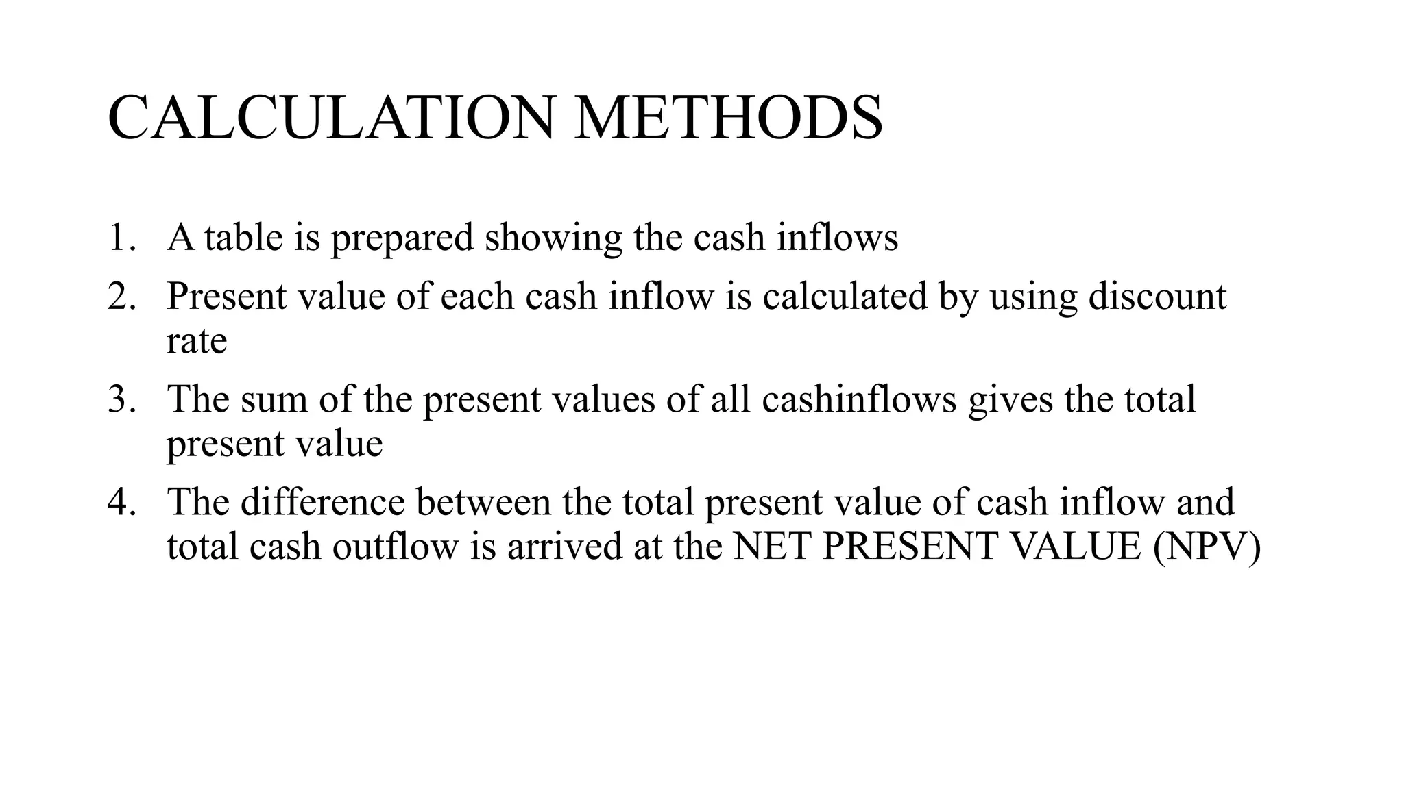 CALCULATION METHODS
1. A table is prepared showing the cash inflows
2. Present value of each cash inflow is calculated by using discount
rate
3. The sum of the present values of all cashinflows gives the total
present value
4. The difference between the total present value of cash inflow and
total cash outflow is arrived at the NET PRESENT VALUE (NPV)
 