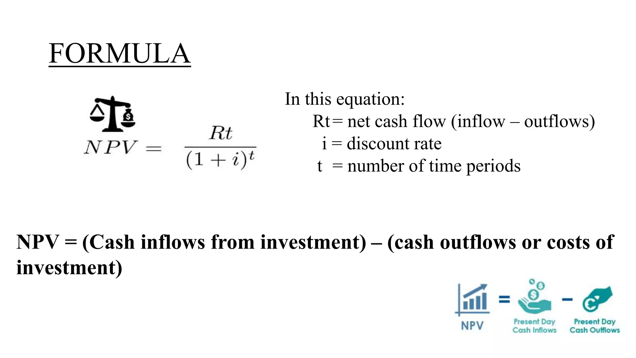 FORMULA
In this equation:
Rt= net cash flow (inflow – outflows)
i = discount rate
t = number of time periods
NPV = (Cash inflows from investment) – (cash outflows or costs of
investment)
 
