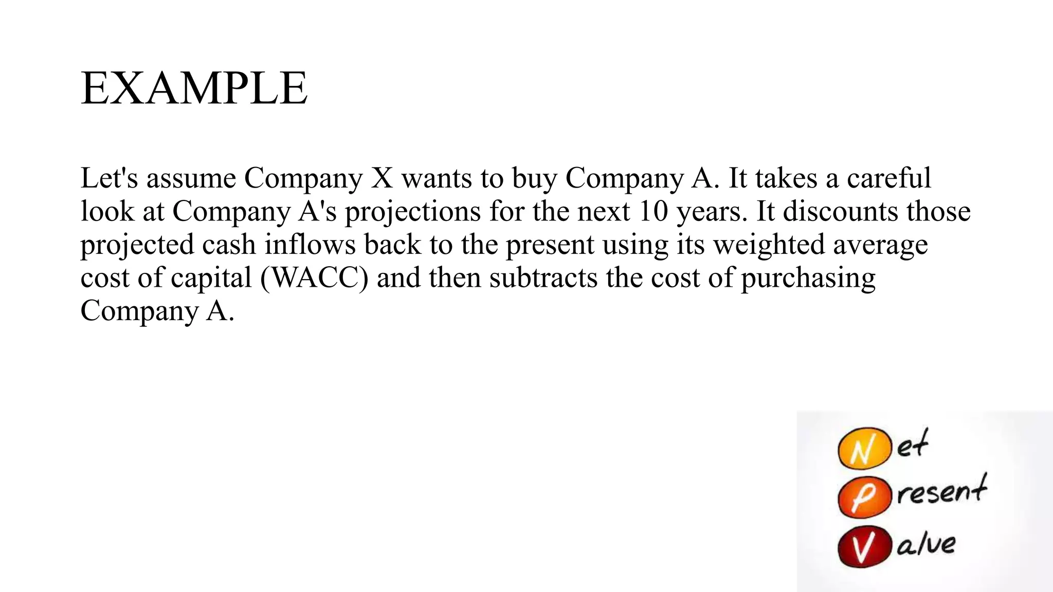 EXAMPLE
Let's assume Company X wants to buy Company A. It takes a careful
look at Company A's projections for the next 10 years. It discounts those
projected cash inflows back to the present using its weighted average
cost of capital (WACC) and then subtracts the cost of purchasing
Company A.
 
