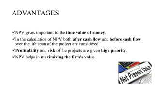 ADVANTAGES
NPV gives important to the time value of money.
In the calculation of NPV, both after cash flow and before cash flow
over the life span of the project are considered.
Profitability and risk of the projects are given high priority.
NPV helps in maximizing the firm's value.
 