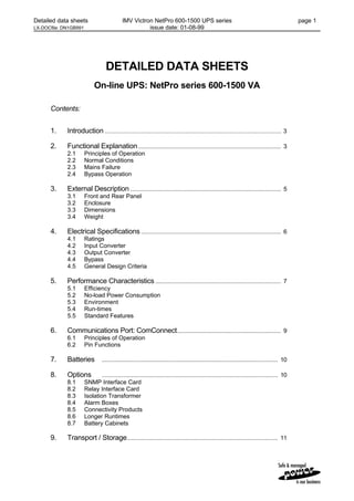 Detailed data sheets IMV Victron NetPro 600-1500 UPS series page 1
LX-DOCfile: DN1GB991 issue date: 01-08-99
DETAILED DATA SHEETS
On-line UPS: NetPro series 600-1500 VA
Contents:
1. Introduction ....................................................................................................... 3
2. Functional Explanation........................................................................................... 3
2.1 Principles of Operation
2.2 Normal Conditions
2.3 Mains Failure
2.4 Bypass Operation
3. External Description................................................................................................ 5
3.1 Front and Rear Panel
3.2 Enclosure
3.3 Dimensions
3.4 Weight
4. Electrical Specifications ......................................................................................... 6
4.1 Ratings
4.2 Input Converter
4.3 Output Converter
4.4 Bypass
4.5 General Design Criteria
5. Performance Characteristics................................................................................ 7
5.1 Efficiency
5.2 No-load Power Consumption
5.3 Environment
5.4 Run-times
5.5 Standard Features
6. Communications Port: ComConnect.................................................................. 9
6.1 Principles of Operation
6.2 Pin Functions
7. Batteries ................................................................................................................ 10
8. Options ................................................................................................................ 10
8.1 SNMP Interface Card
8.2 Relay Interface Card
8.3 Isolation Transformer
8.4 Alarm Boxes
8.5 Connectivity Products
8.6 Longer Runtimes
8.7 Battery Cabinets
9. Transport / Storage................................................................................................ 11
 
