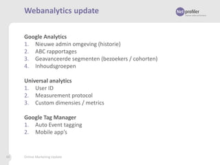 Webanalytics update
Google Analytics
1. Nieuwe admin omgeving (historie)
2. ABC rapportages
3. Geavanceerde segmenten (bezoekers / cohorten)
4. Inhoudsgroepen

Universal analytics
1. User ID
2. Measurement protocol
3. Custom dimensies / metrics
Google Tag Manager
1. Auto Event tagging
2. Mobile app’s

48

Online Marketing Update

 