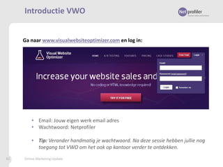 Introductie VWO

Ga naar www.visualwebsiteoptimizer.com en log in:

• Email: Jouw eigen werk email adres
• Wachtwoord: Netprofiler

• Tip: Verander handmatig je wachtwoord. Na deze sessie hebben jullie nog
toegang tot VWO om het ook op kantoor verder te ontdekken.
82

Online Marketing Update

 