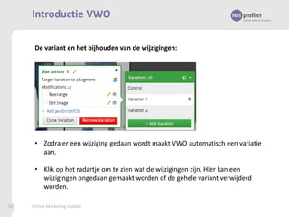 Introductie VWO
De variant en het bijhouden van de wijzigingen:

• Zodra er een wijziging gedaan wordt maakt VWO automatisch een variatie
aan.
• Klik op het radartje om te zien wat de wijzigingen zijn. Hier kan een
wijzigingen ongedaan gemaakt worden of de gehele variant verwijderd
worden.
90

Online Marketing Update

 