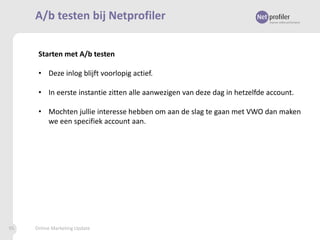 A/b testen bij Netprofiler
Starten met A/b testen
• Deze inlog blijft voorlopig actief.
• In eerste instantie zitten alle aanwezigen van deze dag in hetzelfde account.
• Mochten jullie interesse hebben om aan de slag te gaan met VWO dan maken
we een specifiek account aan.

95

Online Marketing Update

 