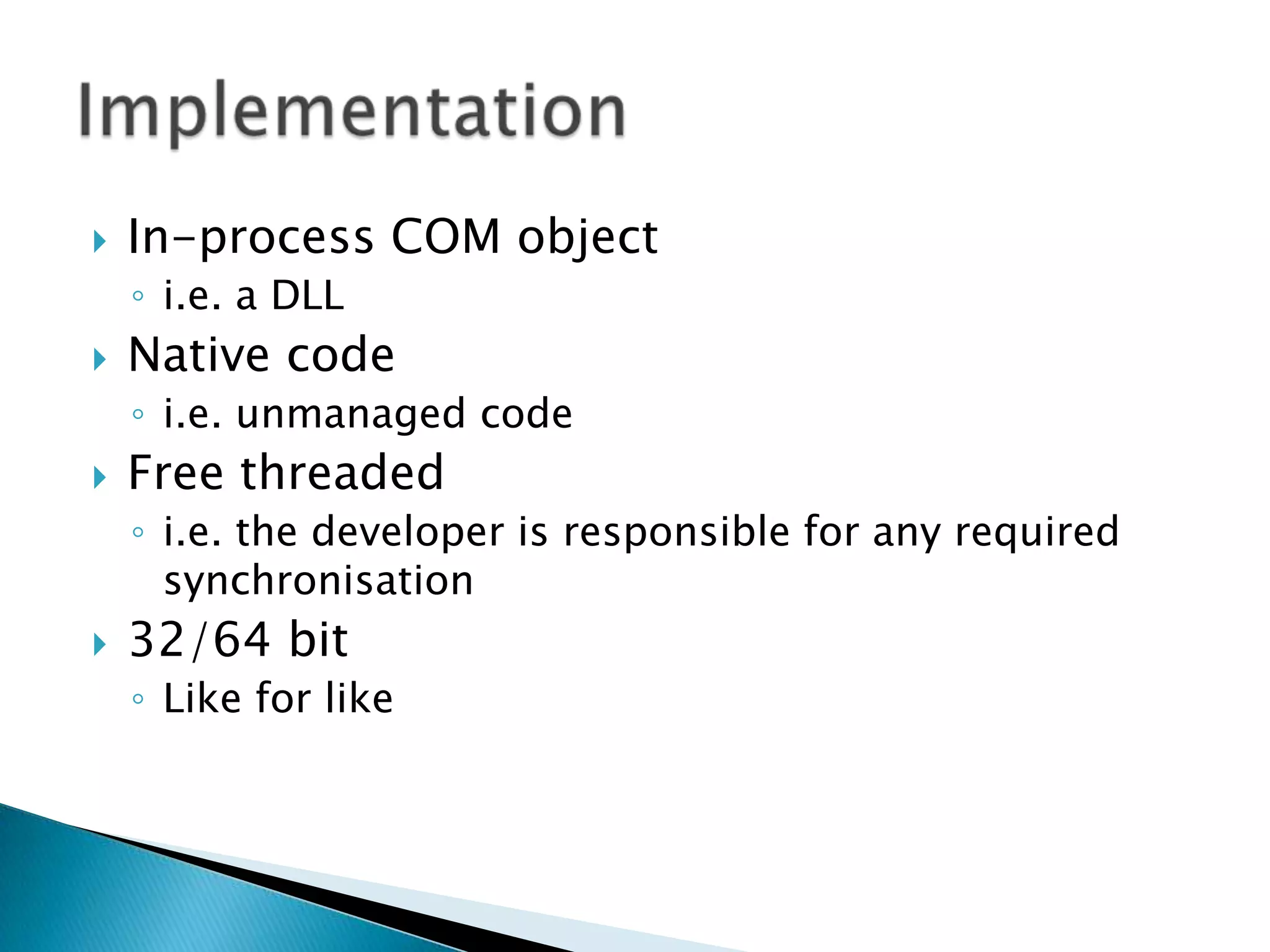 In-process COM objecti.e. a DLLNative codei.e. unmanaged codeFree threadedi.e. the developer is responsible for any required synchronisation 32/64 bitLike for likeImplementation