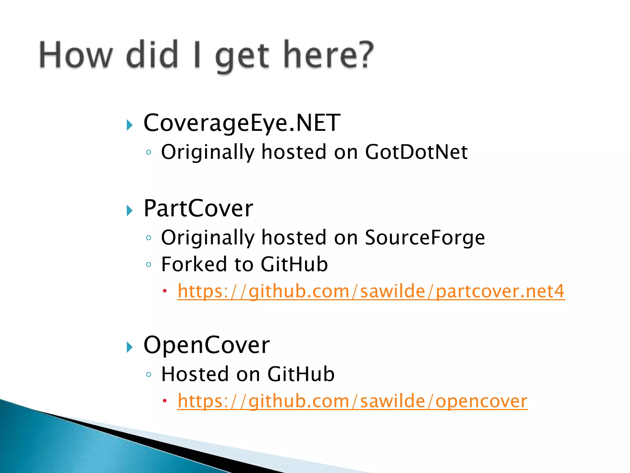 CoverageEye.NETOriginally hosted on GotDotNetPartCoverOriginally hosted on SourceForgeForked to GitHubhttps://github.com/sawilde/partcover.net4OpenCoverHosted on GitHubhttps://github.com/sawilde/opencoverHow did I get here?