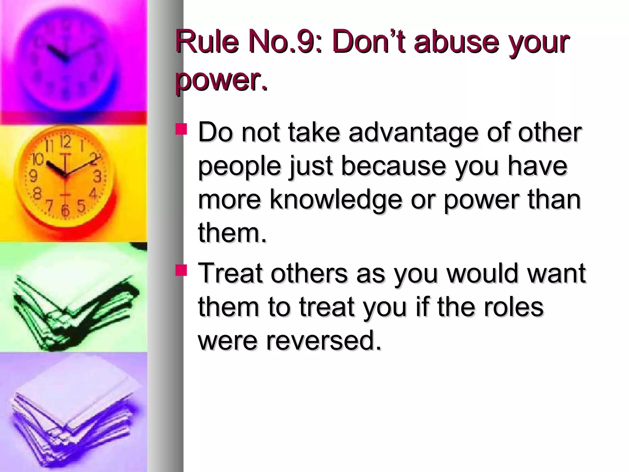 Rule No.9: Don’t abuse your
power.
   Do not take advantage of other
    people just because you have
    more knowledge or power than
    them.
   Treat others as you would want
    them to treat you if the roles
    were reversed.
 