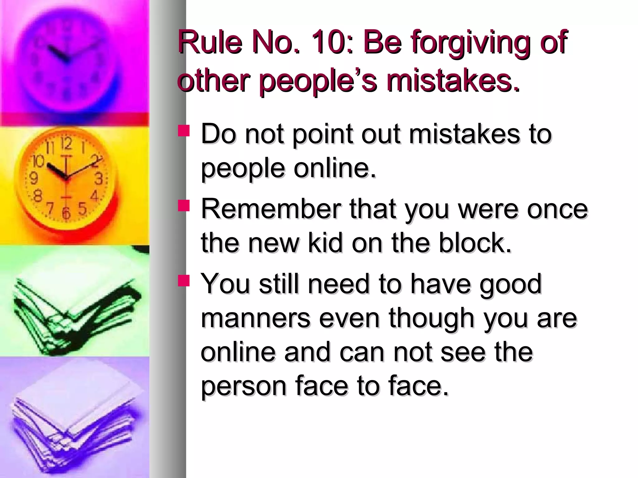 Rule No. 10: Be forgiving of
other people’s mistakes.
   Do not point out mistakes to
    people online.
   Remember that you were once
    the new kid on the block.
   You still need to have good
    manners even though you are
    online and can not see the
    person face to face.
 