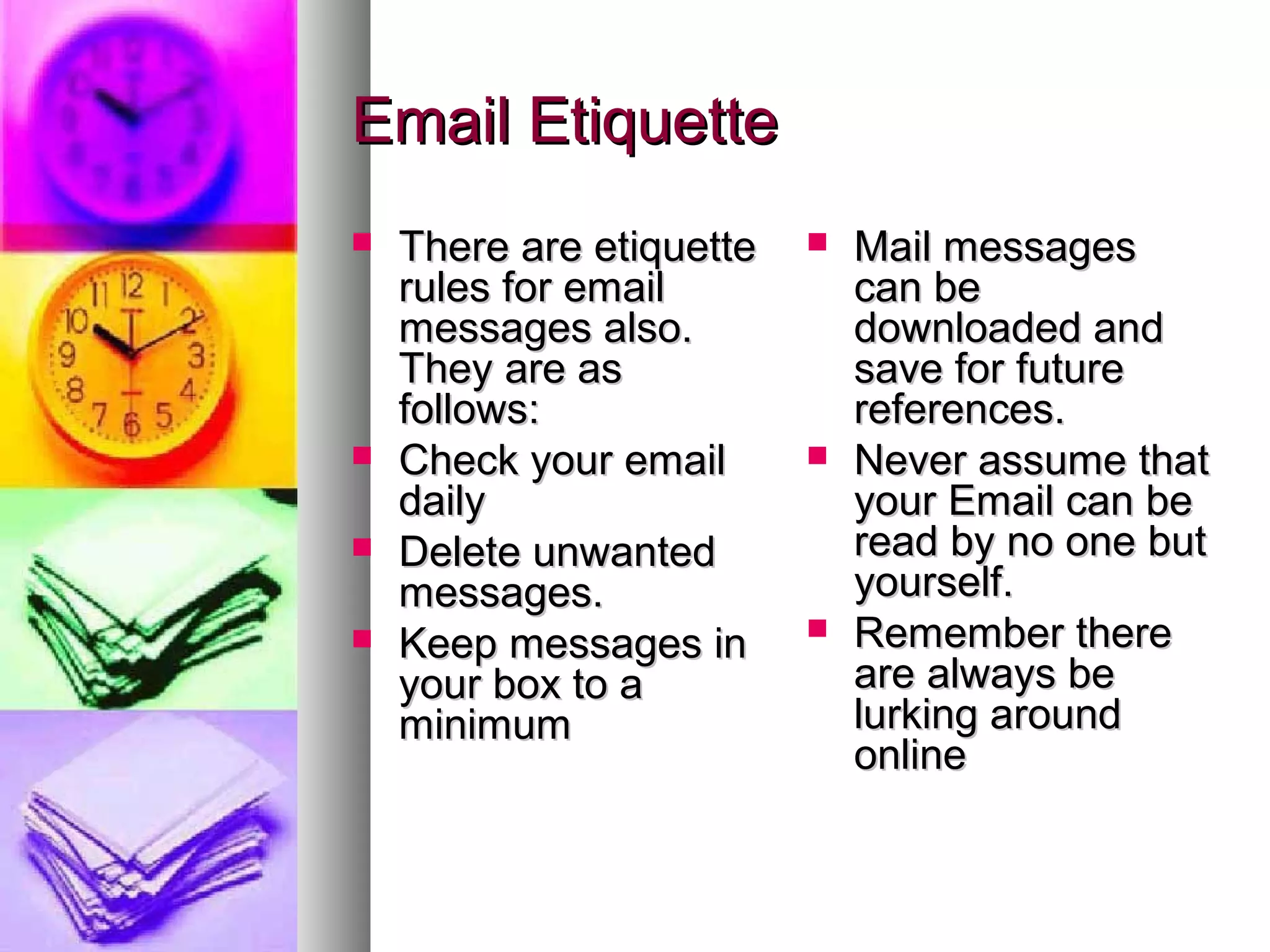 Email Etiquette
   There are etiquette      Mail messages
    rules for email           can be
    messages also.            downloaded and
    They are as               save for future
    follows:                  references.
   Check your email         Never assume that
    daily                     your Email can be
   Delete unwanted           read by no one but
    messages.                 yourself.
   Keep messages in         Remember there
    your box to a             are always be
    minimum                   lurking around
                              online
 