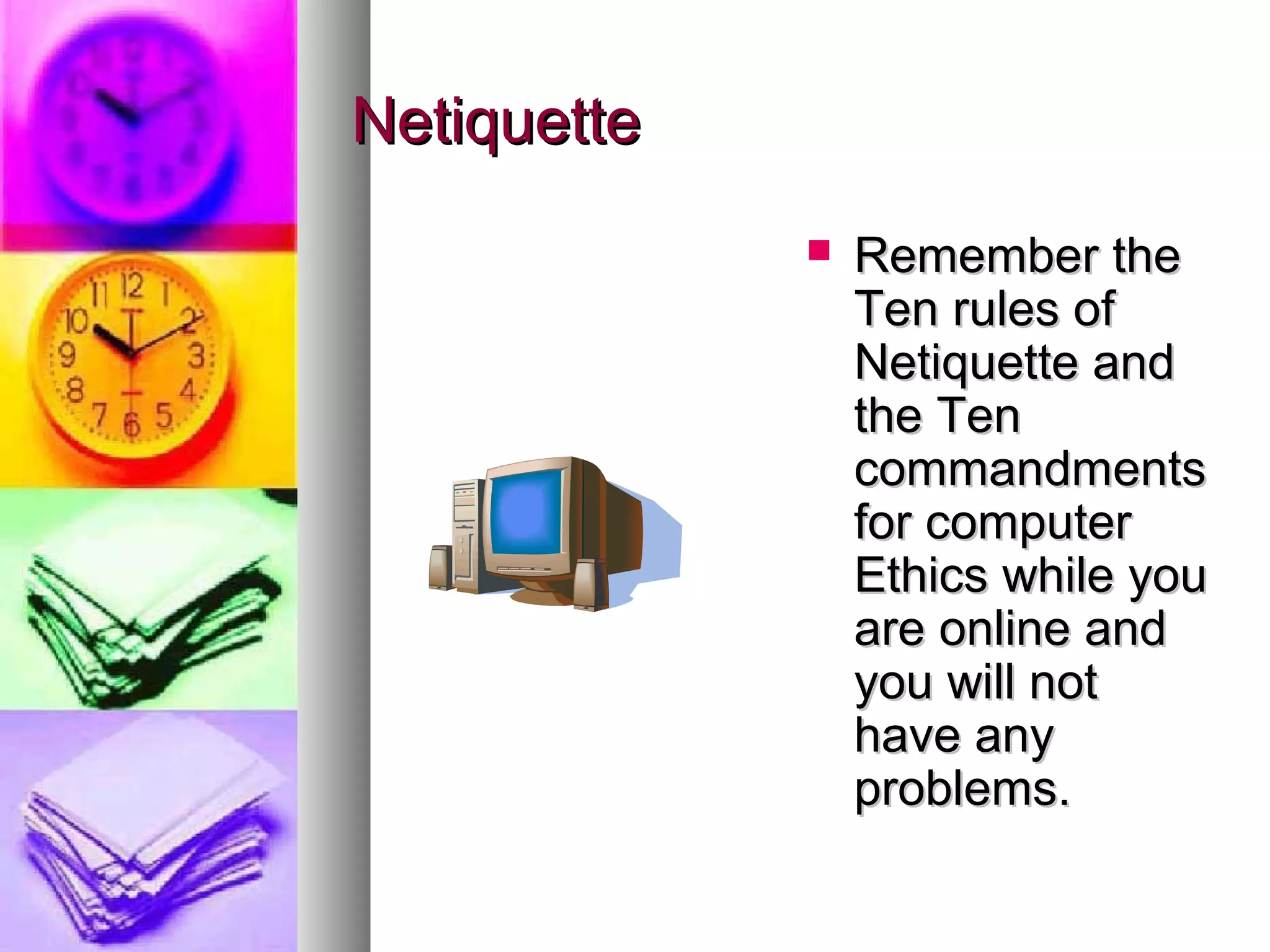 Netiquette
                Remember the
                 Ten rules of
                 Netiquette and
                 the Ten
                 commandments
                 for computer
                 Ethics while you
                 are online and
                 you will not
                 have any
                 problems.
 