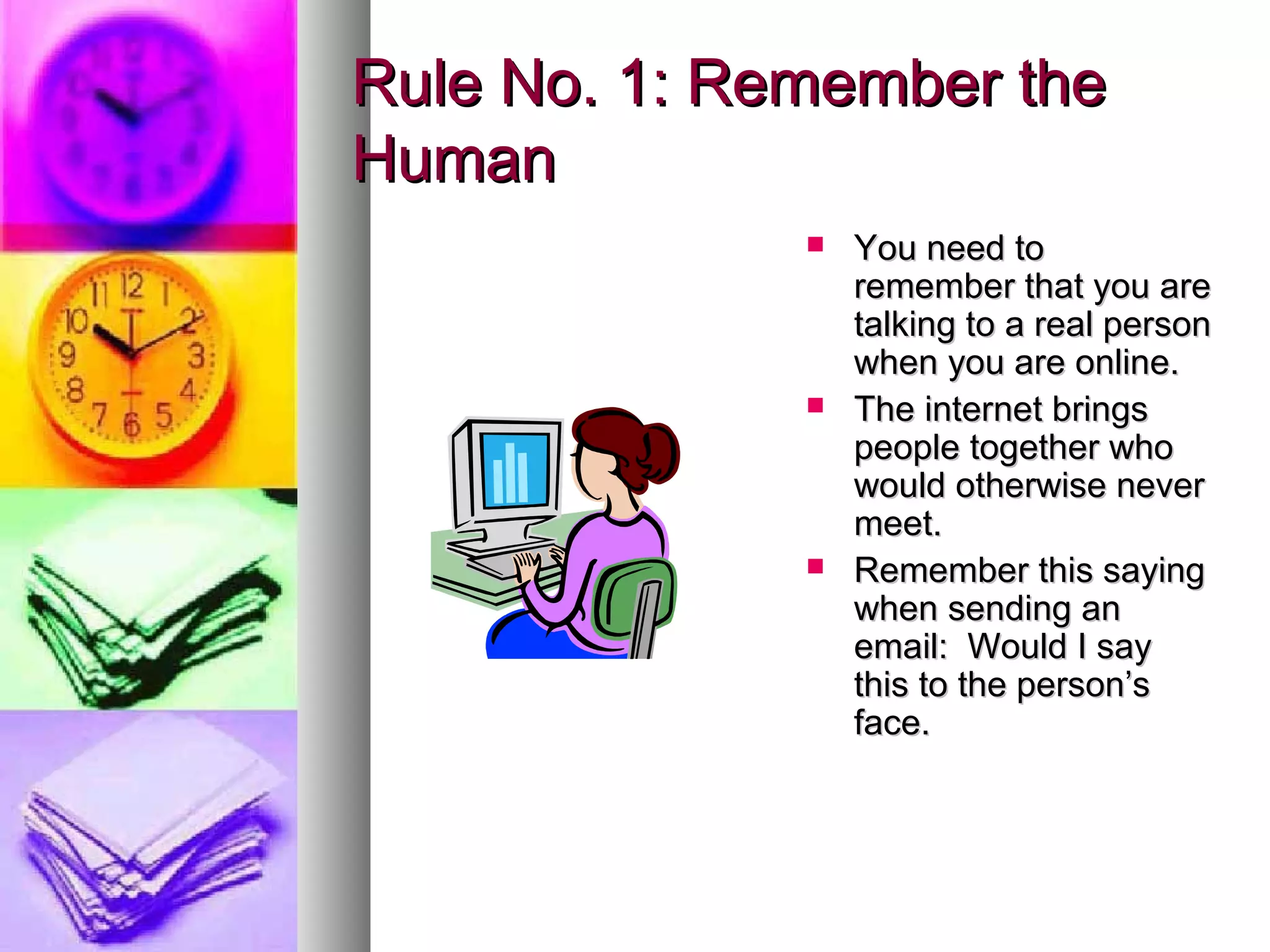 Rule No. 1: Remember the
Human
                 You need to
                  remember that you are
                  talking to a real person
                  when you are online.
                 The internet brings
                  people together who
                  would otherwise never
                  meet.
                 Remember this saying
                  when sending an
                  email: Would I say
                  this to the person’s
                  face.
 
