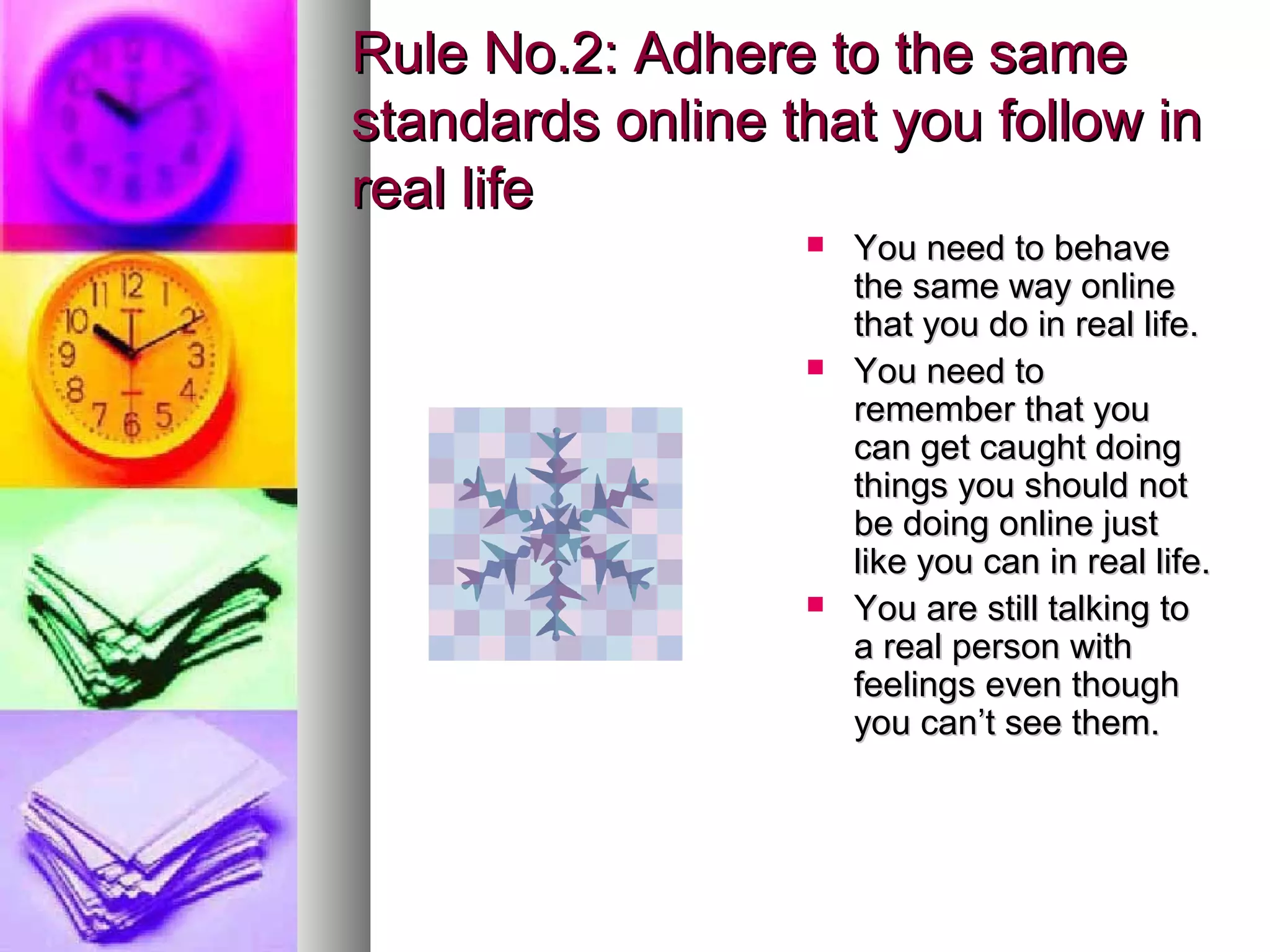 Rule No.2: Adhere to the same
standards online that you follow in
real life
                     You need to behave
                      the same way online
                      that you do in real life.
                     You need to
                      remember that you
                      can get caught doing
                      things you should not
                      be doing online just
                      like you can in real life.
                     You are still talking to
                      a real person with
                      feelings even though
                      you can’t see them.
 