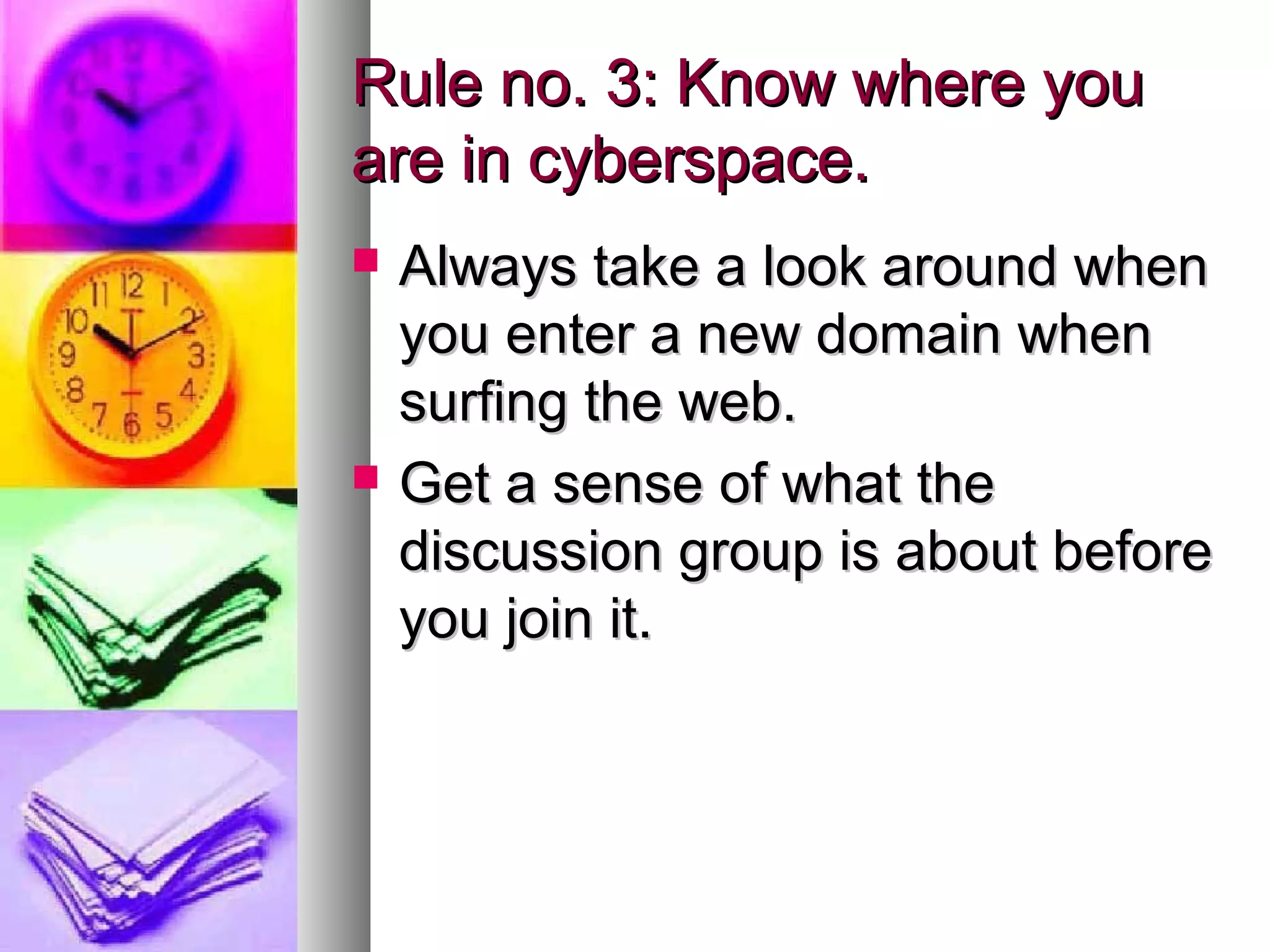 Rule no. 3: Know where you
are in cyberspace.
   Always take a look around when
    you enter a new domain when
    surfing the web.
   Get a sense of what the
    discussion group is about before
    you join it.
 
