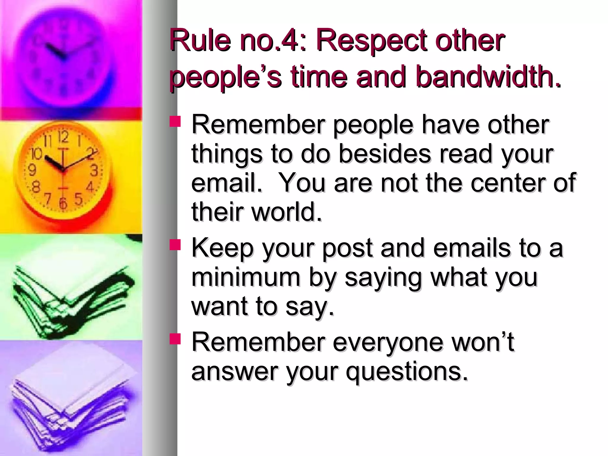 Rule no.4: Respect other
people’s time and bandwidth.
   Remember people have other
    things to do besides read your
    email. You are not the center of
    their world.
   Keep your post and emails to a
    minimum by saying what you
    want to say.
   Remember everyone won’t
    answer your questions.
 