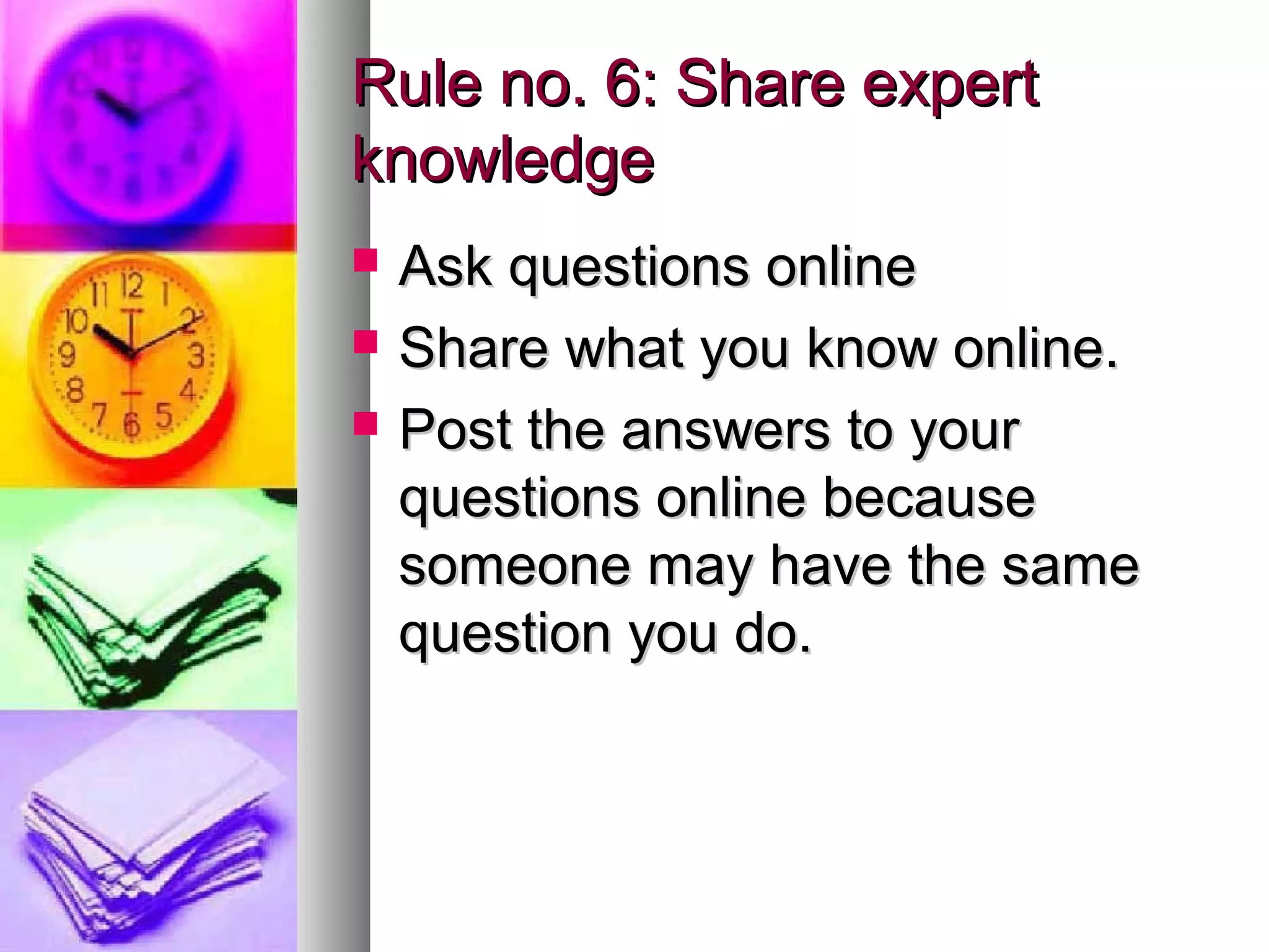 Rule no. 6: Share expert
knowledge
   Ask questions online
   Share what you know online.
   Post the answers to your
    questions online because
    someone may have the same
    question you do.
 