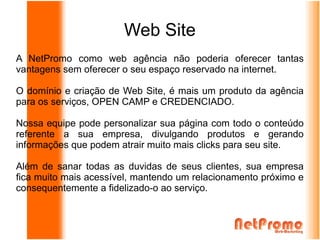 Web Site
A NetPromo como web agência não poderia oferecer tantas
vantagens sem oferecer o seu espaço reservado na internet.

O domínio e criação de Web Site, é mais um produto da agência
para os serviços, OPEN CAMP e CREDENCIADO.

Nossa equipe pode personalizar sua página com todo o conteúdo
referente a sua empresa, divulgando produtos e gerando
informações que podem atrair muito mais clicks para seu site.

Além de sanar todas as duvidas de seus clientes, sua empresa
fica muito mais acessível, mantendo um relacionamento próximo e
consequentemente a fidelizado-o ao serviço.
 