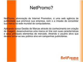 NetPromo?

NetPromo, abreviação de Internet Promotion, é uma web agência de
publicidade que promove sua empresa, com o a missão de consolidar
sua marca na rede mundial de computadores.

Aplicando nossa Gestão de Marcas através do conhecimento em criação
de imagem, desenvolvemos uma marca on line com suas características
e seus principais elementos de mercado. Atraindo o usuário ativo que
devera tornar-se seu público alvo em campanhas publicitárias.
 
