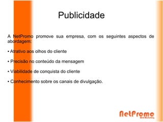 Publicidade

A NetPromo promove sua empresa, com os seguintes aspectos de
abordagem:

●   Atrativo aos olhos do cliente

●   Precisão no conteúdo da mensagem

●   Viabilidade de conquista do cliente

●   Conhecimento sobre os canais de divulgação.
 