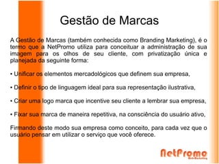 Gestão de Marcas
A Gestão de Marcas (também conhecida como Branding Marketing), é o
termo que a NetPromo utiliza para conceituar a administração de sua
imagem para os olhos de seu cliente, com privatização única e
planejada da seguinte forma:

●   Unificar os elementos mercadológicos que definem sua empresa,

●   Definir o tipo de linguagem ideal para sua representação ilustrativa,

●   Criar uma logo marca que incentive seu cliente a lembrar sua empresa,

●   Fixar sua marca de maneira repetitiva, na consciência do usuário ativo,

Firmando deste modo sua empresa como conceito, para cada vez que o
usuário pensar em utilizar o serviço que você oferece.
 