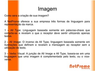 Imagem
Como sera a criação de sua imagem?

A NetPromo oferece a sua empresa três formas de linguagem para
representação da marca.

1 – All Type: Linguagem baseada somente em palavras-chave que
compõe-se e revelam o que o receptor deve sentir utilizando apenas
textos.

2 – All Image: O inverso de All Type, linguagem baseada somente em
ilustrações que definem e revelam a mensagem ao receptor sem a
utilização de texto.

3 – Verbo Visual: A junção de All Image e All Type, baseia-se em uma
linguagem que uma imagem é complementada pelo texto, ou o vice-
versa.
 