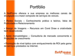 Portfólio
A NetPromo oferece a sua empresa os melhores canais de
divulgação e o maior composto de serviços do veículo.

● Redes Sociais – Conhecimento prático e teórico, Ideia de
Publicidade e Relacionamento

● Design de Imagens – Recursos em Corel Draw e criatividade
bem desenvolvida

●Apoio mercadológico – Consultoria de mercado concorrente e
Projeções de crescimento

●Promoção de nível óptico com enriquecimento de ROI pela gama
de serviços prestados na Internet.
 