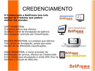 CREDENCIAMENTO
O Credenciado a NetPromo tem três
opções de Produtos que podem
melhor lhe atender.


SOFT PROMOTION,
O produto básico que oferece
Qualquer Canal de divulgação da agência
Sem qualquer restrição por Classificação.


MASTER PROMOTION, é p produto que oferece
Três canais de divulgação, sendo que estes
devem ser de diferentes classificações.

GOLD PROMOTION, o maior provedor de
Informações do serviço, oferece ao Credenciado
Cinco canais para divulgação e ainda 50% free no
Domínio e Criação de Web site.
 