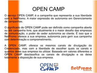 OPEN CAMP
O serviço OPEN CAMP, é a campanha que representa a sua liberdade
com a NetPromo. A maior expressão de autonomia em Gerenciamento
de campanhas.

O significado de OPEN CAMP pode ser definido como campanha aberta
ou até campanha livre, que atualmente é o maior desafio das empresas
de comunicação, o poder de ceder autonomia ao cliente. É isso que a
NetPromo oferece a sua empresa, autonomia para gerir sua campanha
com determinação e comprometimento.

A OPEN CAMP, oferece os mesmos canais de divulgação do
Credenciado, mas com a liberdade de escolher quais os canais e
quantos deles sua empresa ira utilizar. Baseada em valores diferentes a
OPEN CAMP desclassifica os canais de divulgação e os deixa
totalmente a disposição de sua empresa.
 