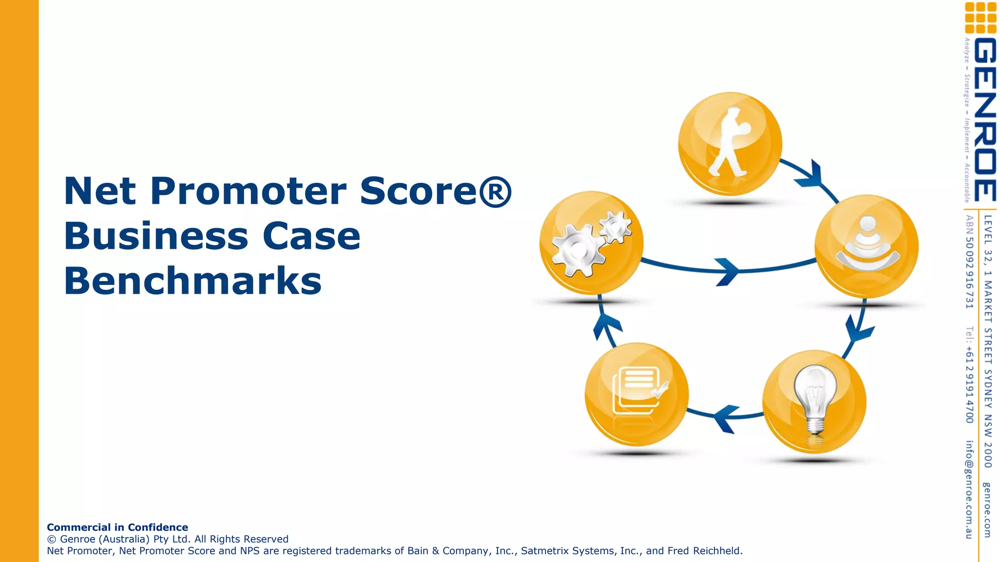 Net Promoter Score®
Business Case
Benchmarks
Commercial in Confidence
© Genroe (Australia) Pty Ltd. All Rights Reserved
Net Promoter, Net Promoter Score and NPS are registered trademarks of Bain & Company, Inc., Satmetrix Systems, Inc., and Fred Reichheld.
 