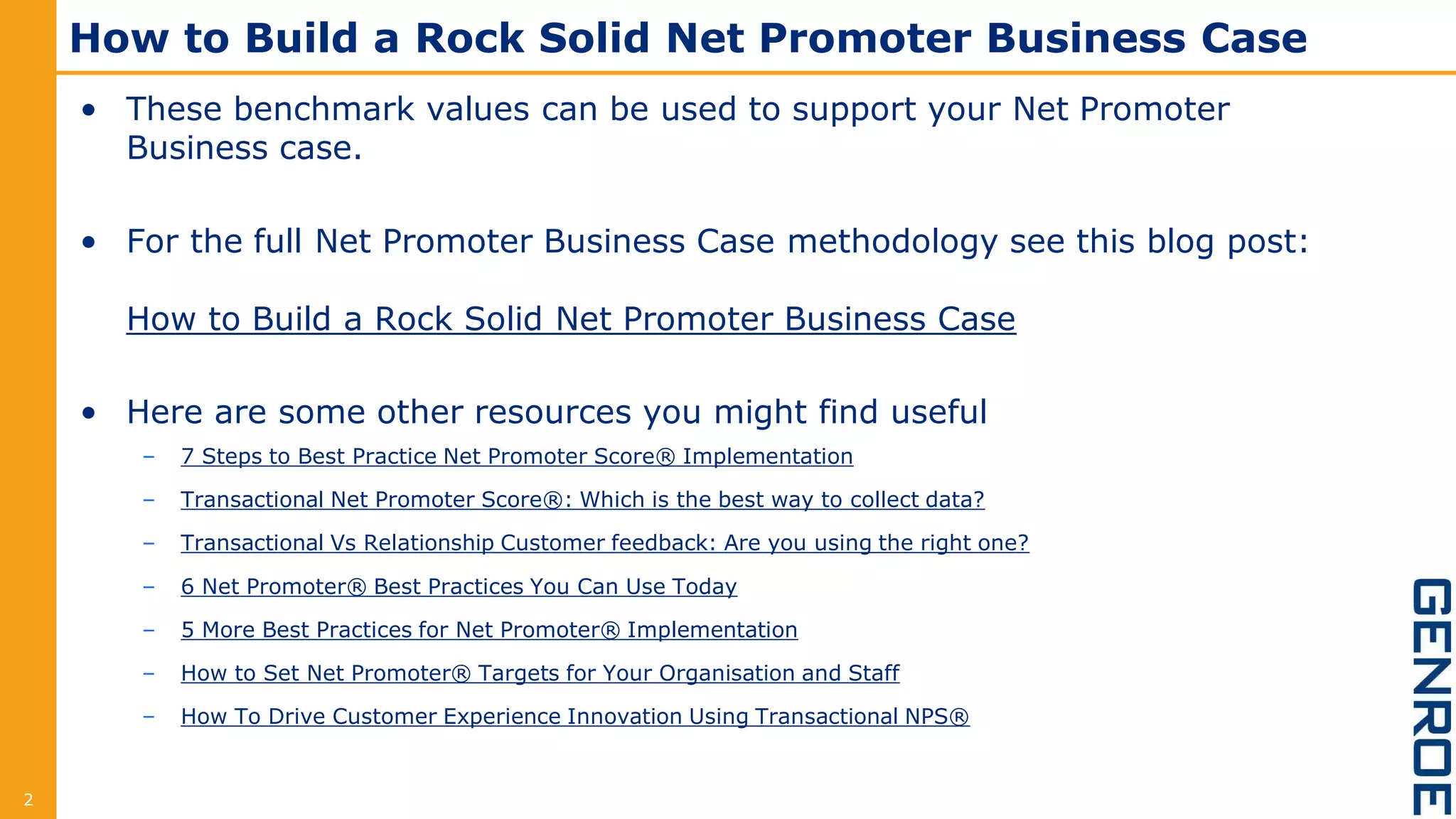 How to Build a Rock Solid Net Promoter Business Case
• These benchmark values can be used to support your Net Promoter
Business case.
• For the full Net Promoter Business Case methodology see this blog post:
How to Build a Rock Solid Net Promoter Business Case
• Here are some other resources you might find useful
– 7 Steps to Best Practice Net Promoter Score® Implementation
– Transactional Net Promoter Score®: Which is the best way to collect data?
– Transactional Vs Relationship Customer feedback: Are you using the right one?
– 6 Net Promoter® Best Practices You Can Use Today
– 5 More Best Practices for Net Promoter® Implementation
– How to Set Net Promoter® Targets for Your Organisation and Staff
– How To Drive Customer Experience Innovation Using Transactional NPS®
2
 