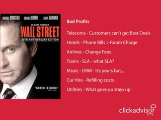 Bad Proﬁts

Telecoms - Customers can’t get Best Deals
Hotels - Phone Bills > Room Charge
Airlines - Change Fees
Trains - SLA - what SLA?
Music - DRM - It’s yours but...
Car Hire - Reﬁlling costs
Utilities - What goes up stays up



                            clickadvisor
 