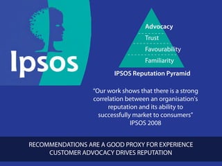Advocacy
                                   Trust
                                   Favourability
                                   Familiarity
                        IPSOS Reputation Pyramid

                 “Our work shows that there is a strong
                 correlation between an organisation's
                      reputation and its ability to
                   successfully market to consumers”
                               IPSOS 2008


RECOMMENDATIONS ARE A GOOD PROXY FOR EXPERIENCE
                                      clickadvisor
     CUSTOMER ADVOCACY DRIVES REPUTATION
 